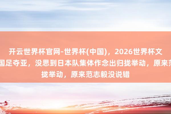 开云世界杯官网-世界杯(中国),2026世界杯文字直播 U17国足夺亚,没思到日本队集体作念出归拢举动,原来范志毅没说错
