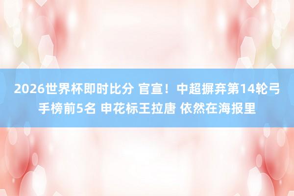 2026世界杯即时比分 官宣！中超摒弃第14轮弓手榜前5名 申花标王拉唐 依然在海报里