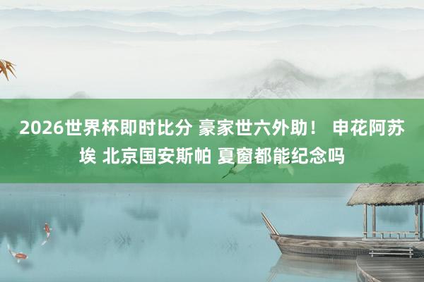 2026世界杯即时比分 豪家世六外助！ 申花阿苏埃 北京国安斯帕 夏窗都能纪念吗