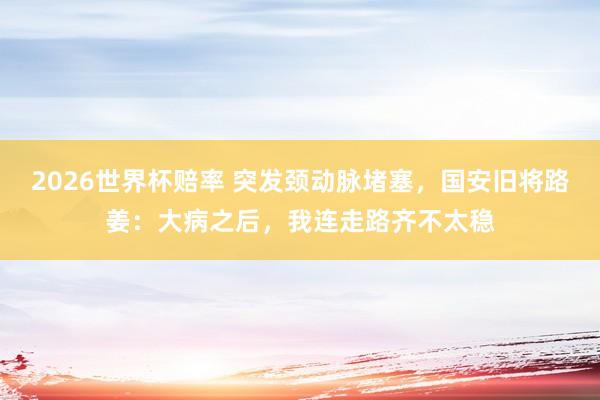 2026世界杯赔率 突发颈动脉堵塞,国安旧将路姜:大病之后,我连走路齐不太稳