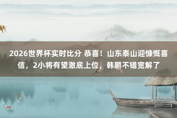 2026世界杯实时比分 恭喜!山东泰山迎慷慨喜信,2小将有望澈底上位,韩鹏不错宽解了
