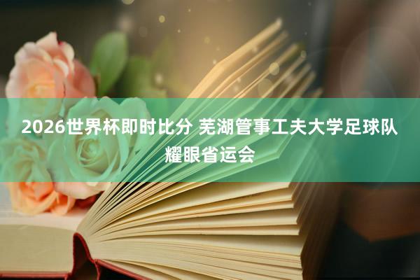 2026世界杯即时比分 芜湖管事工夫大学足球队耀眼省运会