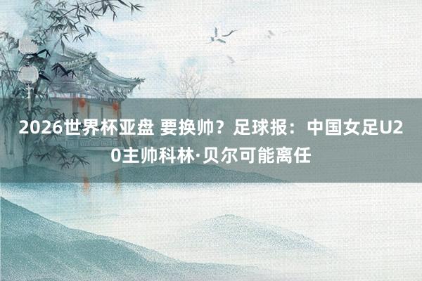 2026世界杯亚盘 要换帅?足球报:中国女足U20主帅科林·贝尔可能离任