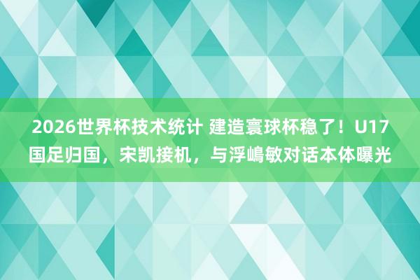 2026世界杯技术统计 建造寰球杯稳了!U17国足归国,宋凯接机,与浮嶋敏对话本体曝光