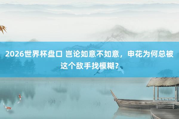 2026世界杯盘口 岂论如意不如意,申花为何总被这个敌手找模糊?