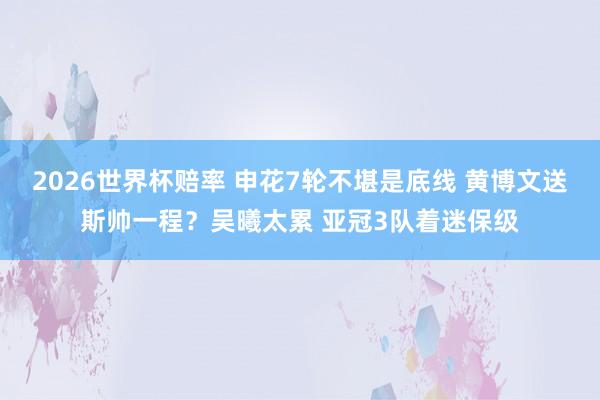 2026世界杯赔率 申花7轮不堪是底线 黄博文送斯帅一程?吴曦太累 亚冠3队着迷保级