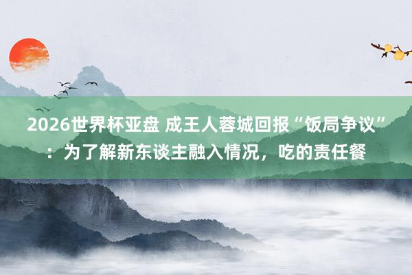 2026世界杯亚盘 成王人蓉城回报“饭局争议”:为了解新东谈主融入情况,吃的责任餐