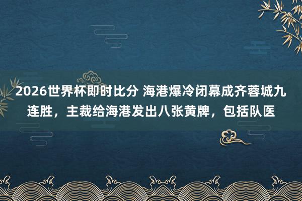 2026世界杯即时比分 海港爆冷闭幕成齐蓉城九连胜,主裁给海港发出八张黄牌,包括队医