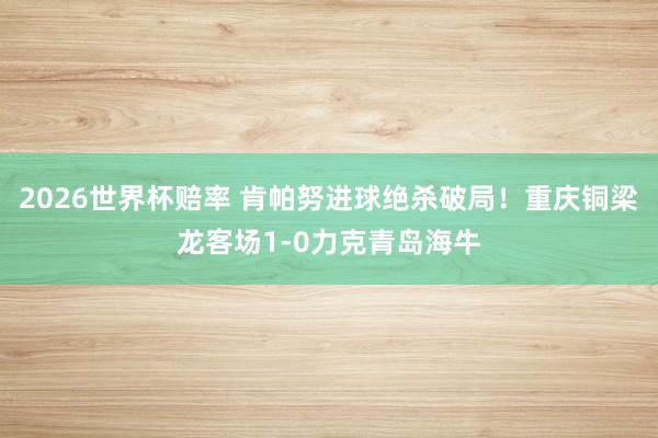 2026世界杯赔率 肯帕努进球绝杀破局!重庆铜梁龙客场1-0力克青岛海牛