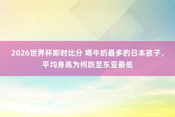 2026世界杯即时比分 喝牛奶最多的日本孩子,平均身高为何跌至东亚最低