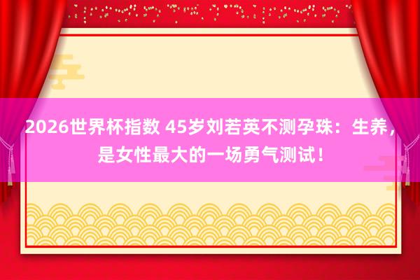 2026世界杯指数 45岁刘若英不测孕珠:生养,是女性最大的一场勇气测试!