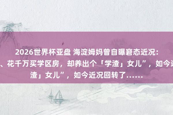 2026世界杯亚盘 海淀姆妈曾自曝窘态近况:“我,海归高管、花千万买学区房,却养出个「学渣」女儿”,如今近况回转了……