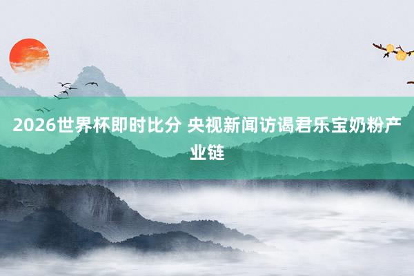 2026世界杯即时比分 央视新闻访谒君乐宝奶粉产业链