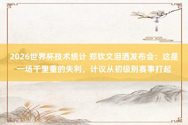 2026世界杯技术统计 郑钦文泪洒发布会:这是一场千里重的失利,计议从初级别赛事打起