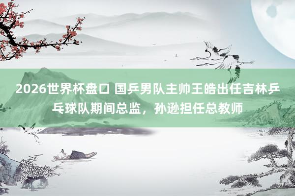 2026世界杯盘口 国乒男队主帅王皓出任吉林乒乓球队期间总监,孙逊担任总教师