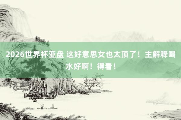 2026世界杯亚盘 这好意思女也太顶了！主解释喝水好啊！得看！