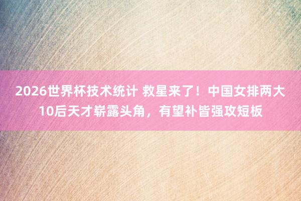 2026世界杯技术统计 救星来了!中国女排两大10后天才崭露头角,有望补皆强攻短板