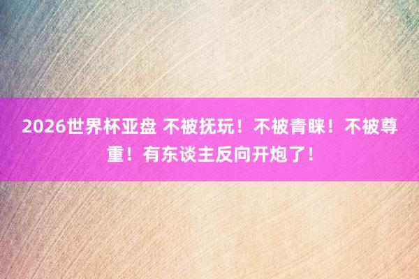 2026世界杯亚盘 不被抚玩!不被青睐!不被尊重!有东谈主反向开炮了!