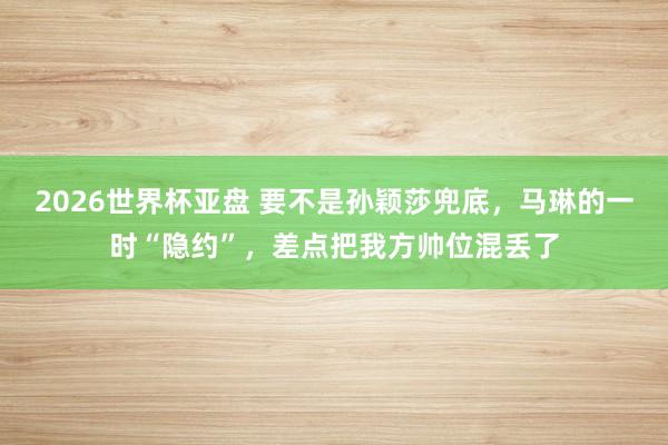 2026世界杯亚盘 要不是孙颖莎兜底,马琳的一时“隐约”,差点把我方帅位混丢了