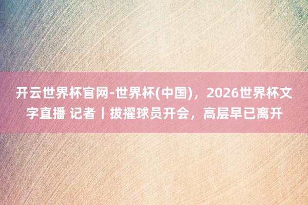 开云世界杯官网-世界杯(中国)，2026世界杯文字直播 记者丨拔擢球员开会，高层早已离开