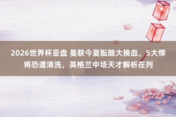 2026世界杯亚盘 曼联今夏酝酿大换血,5大悍将恐遭清洗,英格兰中场天才解析在列