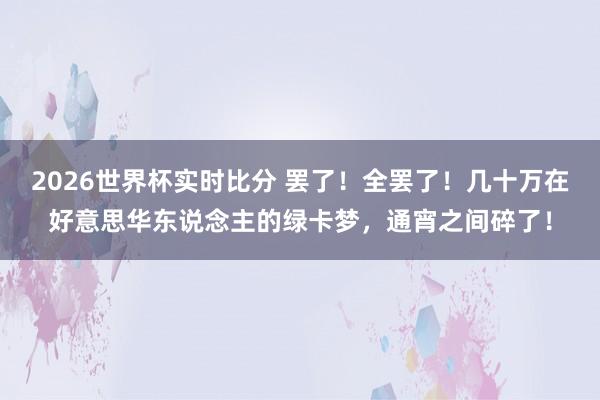 2026世界杯实时比分 罢了!全罢了!几十万在好意思华东说念主的绿卡梦,通宵之间碎了!
