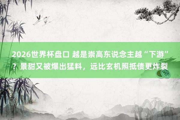 2026世界杯盘口 越是崇高东说念主越“下游”?景甜又被爆出猛料,远比玄机照抵债更炸裂