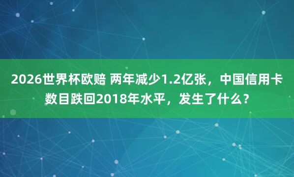 2026世界杯欧赔 两年减少1.2亿张,中国信用卡数目跌回2018年水平,发生了什么?
