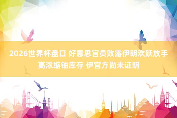 2026世界杯盘口 好意思官员败露伊朗欢跃放手高浓缩铀库存 伊官方尚未证明