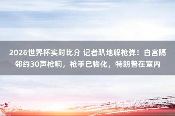 2026世界杯实时比分 记者趴地躲枪弹!白宫隔邻约30声枪响,枪手已物化,特朗普在室内