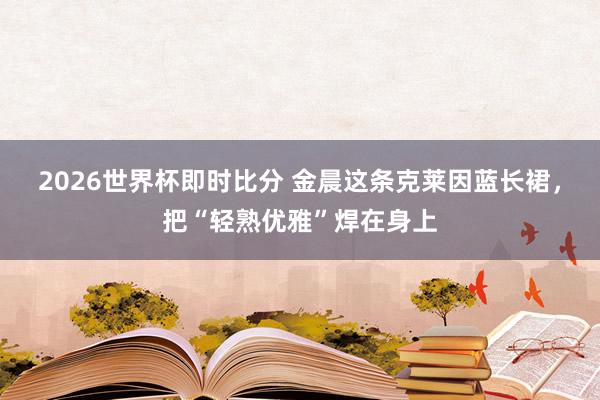 2026世界杯即时比分 金晨这条克莱因蓝长裙,把“轻熟优雅”焊在身上