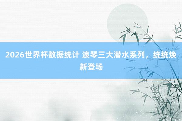 2026世界杯数据统计 浪琴三大潜水系列,统统焕新登场