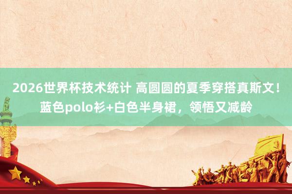 2026世界杯技术统计 高圆圆的夏季穿搭真斯文!蓝色polo衫+白色半身裙,领悟又减龄