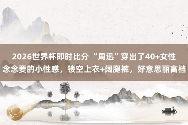 2026世界杯即时比分 “周迅”穿出了40+女性念念要的小性感,镂空上衣+阔腿裤,好意思丽高档