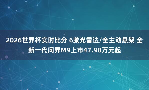 2026世界杯实时比分 6激光雷达/全主动悬架 全新一代问界M9上市47.98万元起