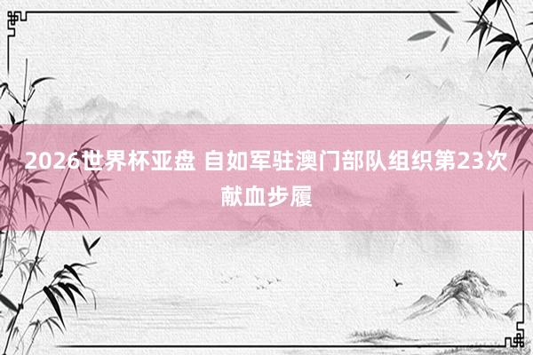 2026世界杯亚盘 自如军驻澳门部队组织第23次献血步履