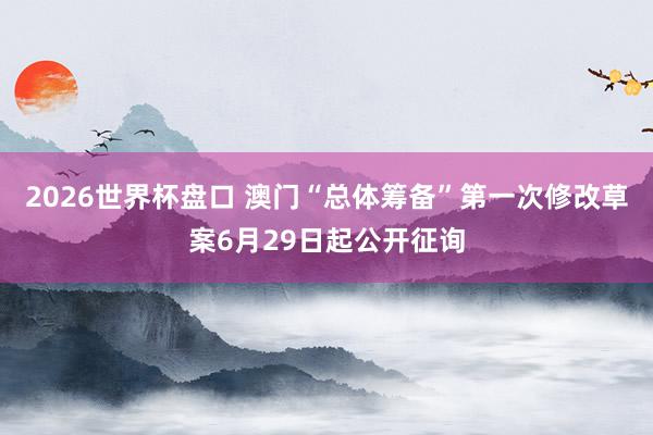 2026世界杯盘口 澳门“总体筹备”第一次修改草案6月29日起公开征询