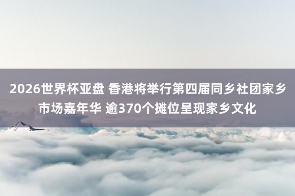 2026世界杯亚盘 香港将举行第四届同乡社团家乡市场嘉年华 逾370个摊位呈现家乡文化