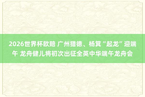 2026世界杯欧赔 广州猎德、杨箕“起龙”迎端午 龙舟健儿将初次出征全英中华端午龙舟会
