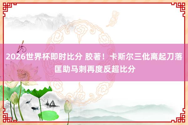 2026世界杯即时比分 胶著！卡斯尔三仳离起刀落 匡助马刺再度反超比分
