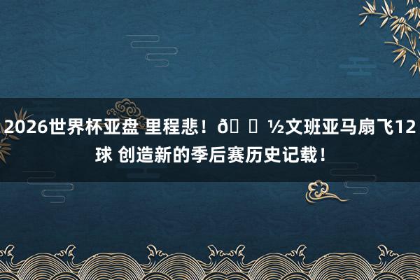 2026世界杯亚盘 里程悲！👽文班亚马扇飞12球 创造新的季后赛历史记载！