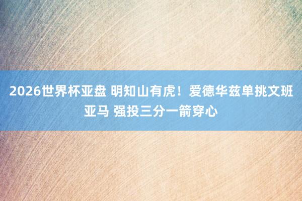 2026世界杯亚盘 明知山有虎！爱德华兹单挑文班亚马 强投三分一箭穿心