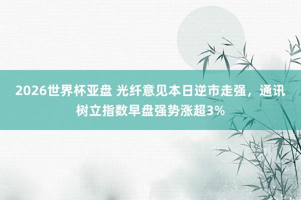 2026世界杯亚盘 光纤意见本日逆市走强，通讯树立指数早盘强势涨超3%