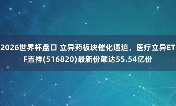 2026世界杯盘口 立异药板块催化逼迫，医疗立异ETF吉祥(516820)最新份额达55.54亿份