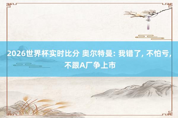 2026世界杯实时比分 奥尔特曼: 我错了, 不怕亏, 不跟A厂争上市