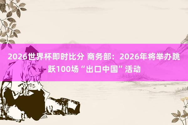 2026世界杯即时比分 商务部:2026年将举办跳跃100场“出口中国”活动