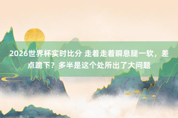 2026世界杯实时比分 走着走着瞬息腿一软，差点跪下？多半是这个处所出了大问题