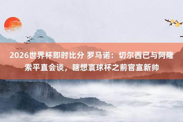 2026世界杯即时比分 罗马诺:切尔西已与阿隆索平直会谈,瞎想寰球杯之前官宣新帅