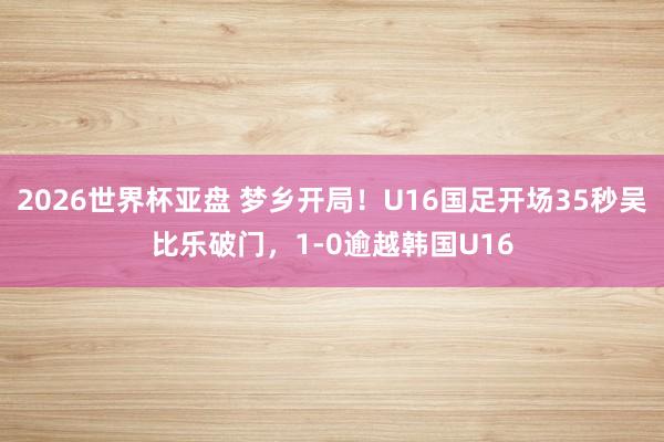 2026世界杯亚盘 梦乡开局！U16国足开场35秒吴比乐破门，1-0逾越韩国U16