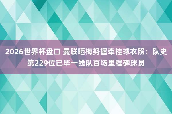 2026世界杯盘口 曼联晒梅努握牵挂球衣照:队史第229位已毕一线队百场里程碑球员